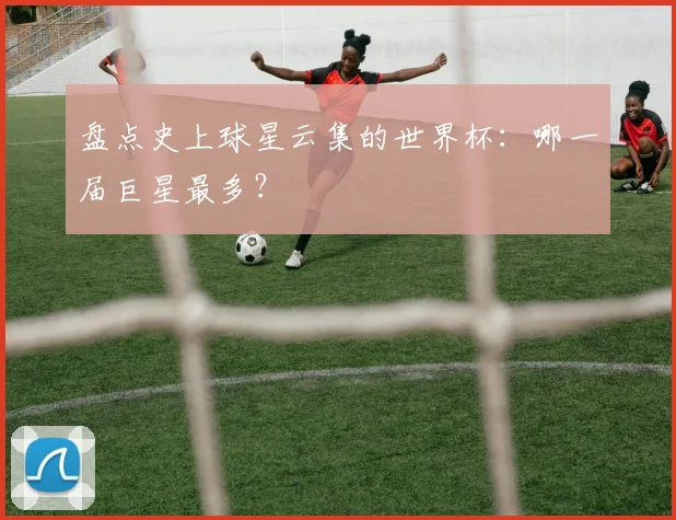 盘点史上球星云集的世界杯:哪一届巨星最多?