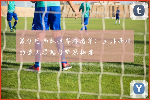 聚焦巴西队世界杯名单：主帅蒂特的选人思路与阵容构建