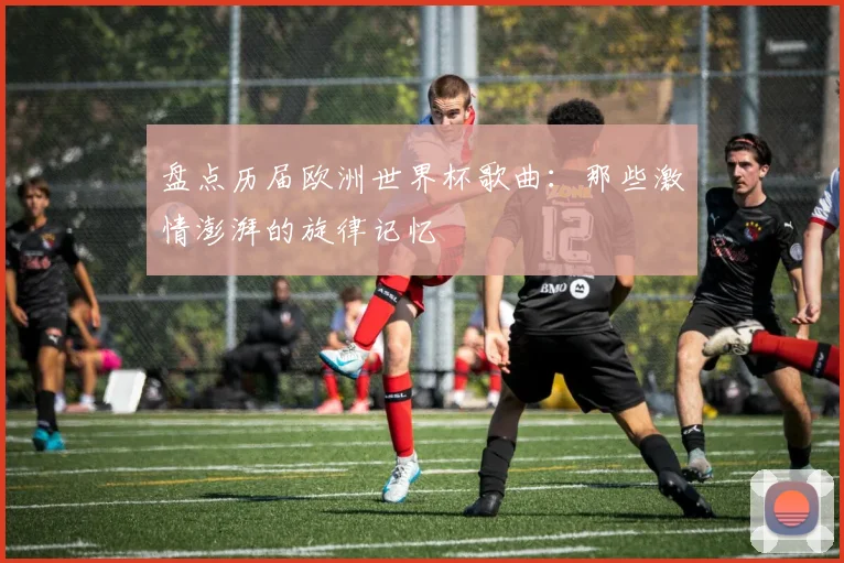 盘点历届欧洲世界杯歌曲：那些激情澎湃的旋律记忆