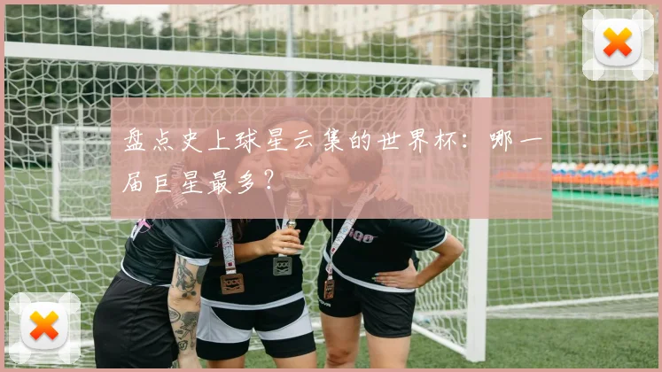 盘点史上球星云集的世界杯:哪一届巨星最多?