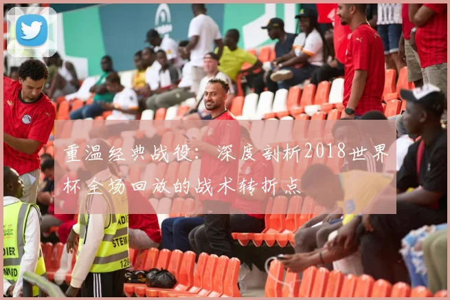 重温经典战役：深度剖析2018世界杯全场回放的战术转折点