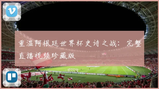 重温阿根廷世界杯史诗之战：完整直播视频珍藏版