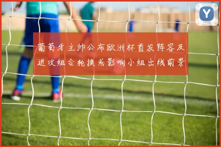 葡萄牙主帅公布欧洲杯首发阵容及进攻组合轮换或影响小组出线前景