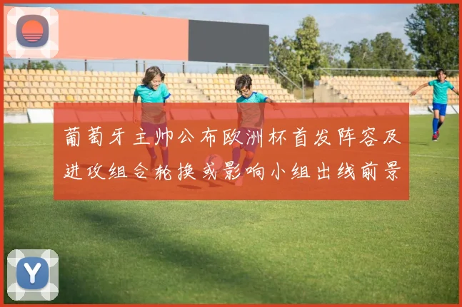 葡萄牙主帅公布欧洲杯首发阵容及进攻组合轮换或影响小组出线前景